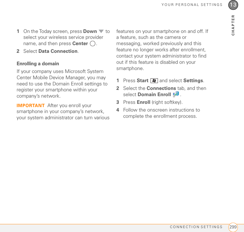 YOUR PERSONAL SETTINGSCONNECTION SETTINGS 29913CHAPTER1On the Today screen, press Down  to select your wireless service provider name, and then press Center .2Select Data Connection.Enrolling a domainIf your company uses Microsoft System Center Mobile Device Manager, you may need to use the Domain Enroll settings to register your smartphone within your company’s network.IMPORTANT After you enroll your smartphone in your company’s network, your system administrator can turn various features on your smartphone on and off. If a feature, such as the camera or messaging, worked previously and this feature no longer works after enrollment, contact your system administrator to find out if this feature is disabled on your smartphone.1Press Start   and select Settings.2Select the Connections tab, and then select Domain Enroll .3Press Enroll (right softkey).4Follow the onscreen instructions to complete the enrollment process.