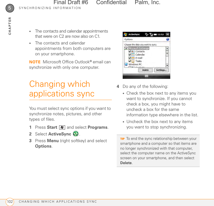 SYNCHRONIZING INFORMATIONCHANGING WHICH APPLICATIONS SYNC1025CHAPTER•The contacts and calendar appointments that were on C2 are now also on C1. •The contacts and calendar appointments from both computers are on your smartphone. NOTE Microsoft Office Outlook® email can synchronize with only one computer.Changing which applications syncYou must select sync options if you want to synchronize notes, pictures, and other types of files.1Press Start   and select Programs.2Select ActiveSync . 3Press Menu (right softkey) and select Options.4Do any of the following: •Check the box next to any items you want to synchronize. If you cannot check a box, you might have to uncheck a box for the same information type elsewhere in the list. •Uncheck the box next to any items you want to stop synchronizing. TIPTo end the sync relationship between your smartphone and a computer so that items are no longer synchronized with that computer, select the computer name on the ActiveSync screen on your smartphone, and then select Delete.Final Draft #6     Confidential     Palm, Inc.