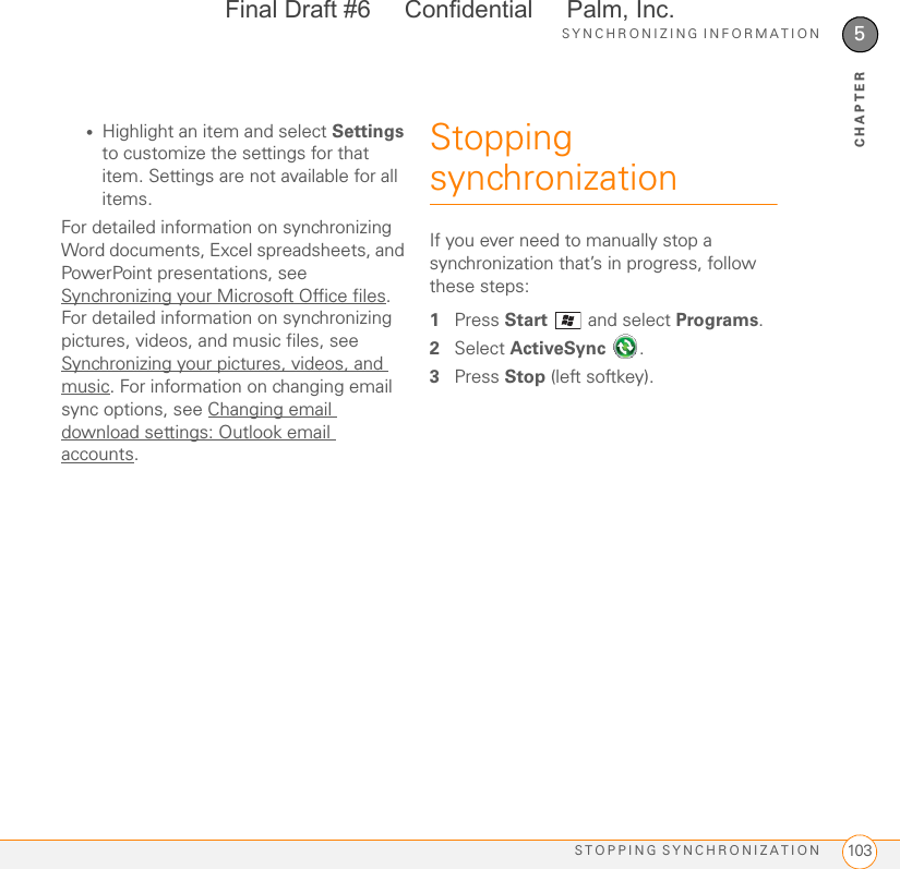 SYNCHRONIZING INFORMATIONSTOPPING SYNCHRONIZATION 1035CHAPTER•Highlight an item and select Settings to customize the settings for that item. Settings are not available for all items.For detailed information on synchronizing Word documents, Excel spreadsheets, and PowerPoint presentations, see Synchronizing your Microsoft Office files. For detailed information on synchronizing pictures, videos, and music files, see Synchronizing your pictures, videos, and music. For information on changing email sync options, see Changing email download settings: Outlook email accounts.Stopping synchronizationIf you ever need to manually stop a synchronization that’s in progress, follow these steps:1Press Start  and select Programs.2Select ActiveSync .3Press Stop (left softkey).Final Draft #6     Confidential     Palm, Inc.