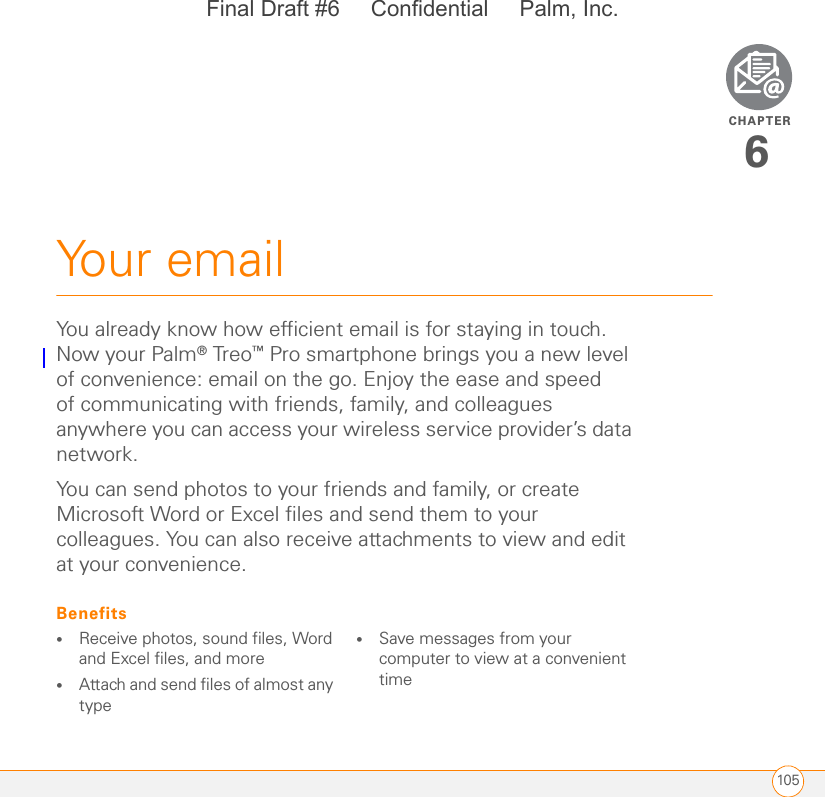 CHAPTER105Your email6You already know how efficient email is for staying in touch. Now your Palm® Treo™ Pro smartphone brings you a new level of convenience: email on the go. Enjoy the ease and speed of communicating with friends, family, and colleagues anywhere you can access your wireless service provider’s data network.You can send photos to your friends and family, or create Microsoft Word or Excel files and send them to your colleagues. You can also receive attachments to view and edit at your convenience.Benefits•Receive photos, sound files, Word and Excel files, and more•Attach and send files of almost any type•Save messages from your computer to view at a convenient timeFinal Draft #6     Confidential     Palm, Inc.