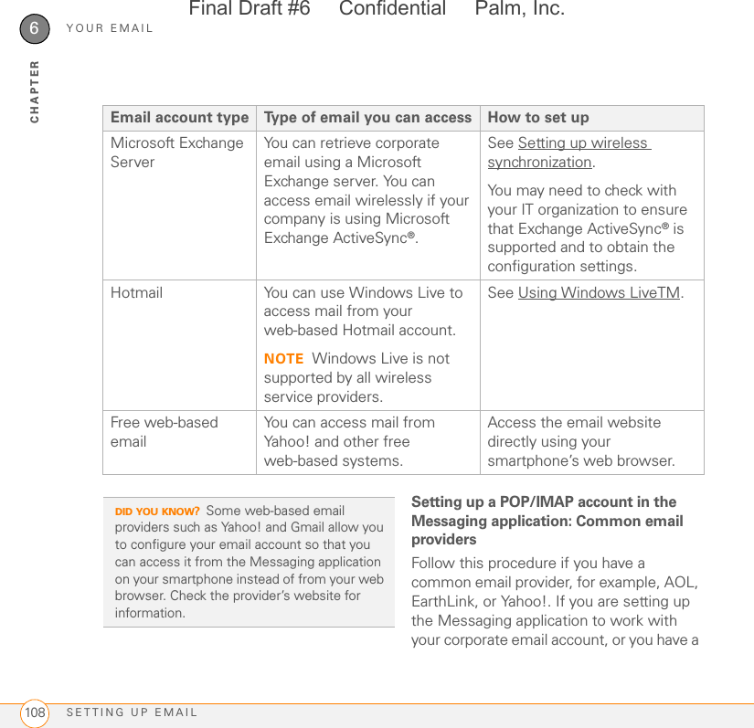 YOUR EMAILSETTING UP EMAIL1086CHAPTERSetting up a POP/IMAP account in the Messaging application: Common email providersFollow this procedure if you have a common email provider, for example, AOL, EarthLink, or Yahoo!. If you are setting up the Messaging application to work with your corporate email account, or you have a Microsoft Exchange ServerYou can retrieve corporate email using a Microsoft Exchange server. You can access email wirelessly if your company is using Microsoft Exchange ActiveSync®.See Setting up wireless synchronization.You may need to check with your IT organization to ensure that Exchange ActiveSync® is supported and to obtain the configuration settings.Hotmail You can use Windows Live to access mail from your web-based Hotmail account.NOTE Windows Live is not supported by all wireless service providers.See Using Windows LiveTM.Free web-based emailYou can access mail from Yahoo! and other free web-based systems.Access the email website directly using your smartphone’s web browser.Email account type Type of email you can access How to set upDID YOU KNOW?Some web-based email providers such as Yahoo! and Gmail allow you to configure your email account so that you can access it from the Messaging application on your smartphone instead of from your web browser. Check the provider’s website for information.Final Draft #6     Confidential     Palm, Inc.
