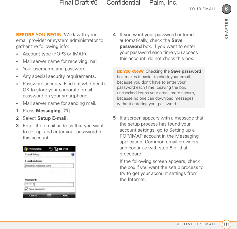 YOUR EMAILSETTING UP EMAIL 1116CHAPTERBEFORE YOU BEGIN Work with your email provider or system administrator to gather the following info:•Account type (POP3 or IMAP).•Mail server name for receiving mail.•Your username and password.•Any special security requirements.•Password security: Find out whether it’s OK to store your corporate email password on your smartphone.•Mail server name for sending mail.1Press Messaging .2Select Setup E-mail.3Enter the email address that you want to set up, and enter your password for this account.4If you want your password entered automatically, check the Save password box. If you want to enter your password each time you access this account, do not check this box. 5If a screen appears with a message that the setup process has found your account settings, go to Setting up a POP/IMAP account in the Messaging application: Common email providers and continue with step 6 of that procedure.If the following screen appears, check the box if you want the setup process to try to get your account settings from the Internet. DID YOU KNOW?Checking the Save password box makes it easier to check your email, because you don’t have to enter your password each time. Leaving the box unchecked keeps your email more secure, because no one can download messages without entering your password.Final Draft #6     Confidential     Palm, Inc.