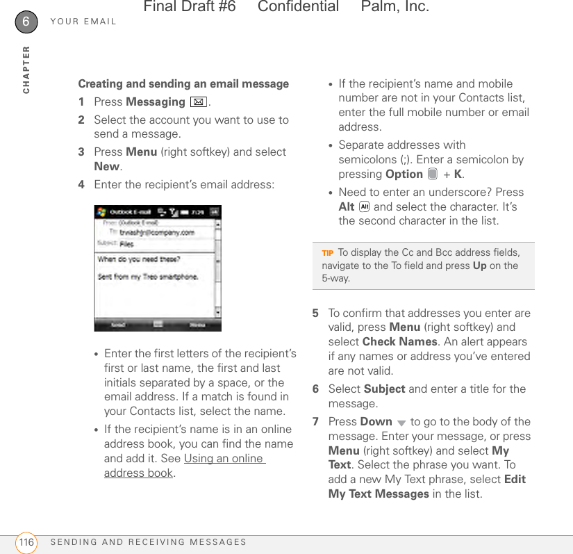 YOUR EMAILSENDING AND RECEIVING MESSAGES1166CHAPTERCreating and sending an email message1Press Messaging .2Select the account you want to use to send a message.3Press Menu (right softkey) and select New.4Enter the recipient’s email address:•Enter the first letters of the recipient’s first or last name, the first and last initials separated by a space, or the email address. If a match is found in your Contacts list, select the name.•If the recipient’s name is in an online address book, you can find the name and add it. See Using an online address book.•If the recipient’s name and mobile number are not in your Contacts list, enter the full mobile number or email address.•Separate addresses with semicolons (;). Enter a semicolon by pressing Option  + K.•Need to enter an underscore? Press Alt   and select the character. It’s the second character in the list.5To confirm that addresses you enter are valid, press Menu (right softkey) and select Check Names. An alert appears if any names or address you’ve entered are not valid.6Select Subject and enter a title for the message.7Press Down   to go to the body of the message. Enter your message, or press Menu (right softkey) and select My Text. Select the phrase you want. To add a new My Text phrase, select Edit My Text Messages in the list.TIPTo display the Cc and Bcc address fields, navigate to the To field and press Up on the 5-way.Final Draft #6     Confidential     Palm, Inc.