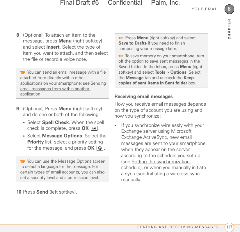 YOUR EMAILSENDING AND RECEIVING MESSAGES 1176CHAPTER8(Optional) To attach an item to the message, press Menu (right softkey) and select Insert. Select the type of item you want to attach, and then select the file or record a voice note.9(Optional) Press Menu (right softkey) and do one or both of the following:•Select Spell Check. When the spell check is complete, press OK .•Select Message Options. Select the Priority list, select a priority setting for the message, and press OK .10 Press Send (left softkey).Receiving email messagesHow you receive email messages depends on the type of account you are using and how you synchronize:•If you synchronize wirelessly with your Exchange server using Microsoft Exchange ActiveSync, new email messages are sent to your smartphone when they appear on the server, according to the schedule you set up (see Setting the synchronization schedule), or when you manually initiate a sync (see Initiating a wireless sync manually.TIPYou can send an email message with a file attached from directly within other applications on your smartphone; see Sending email messages from within another applicationTIPYou can use the Message Options screen to select a language for the message. For certain types of email accounts, you can also set a security level and a permission level.TIPPress Menu (right softkey) and select Save to Drafts if you need to finish composing your message later.TIPTo save memory on your smartphone, turn off the option to save sent messages in the Saved folder. In the Inbox, press Menu (right softkey) and select To o l s  &gt; Options. Select the Message tab and uncheck the Keep copies of sent items in Sent folder box.Final Draft #6     Confidential     Palm, Inc.