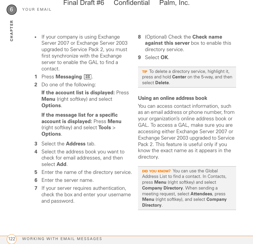 YOUR EMAILWORKING WITH EMAIL MESSAGES1226CHAPTER•If your company is using Exchange Server 2007 or Exchange Server 2003 upgraded to Service Pack 2, you must first synchronize with the Exchange server to enable the GAL to find a contact.1Press Messaging .2Do one of the following:If the account list is displayed: Press Menu (right softkey) and select Options.If the message list for a specific account is displayed: Press Menu (right softkey) and select Tools &gt; Options.3Select the Address tab. 4Select the address book you want to check for email addresses, and then select Add. 5Enter the name of the directory service.6Enter the server name.7If your server requires authentication, check the box and enter your username and password.8(Optional) Check the Check name against this server box to enable this directory service.9Select OK.Using an online address bookYou can access contact information, such as an email address or phone number, from your organization’s online address book or GAL. To access a GAL, make sure you are accessing either Exchange Server 2007 or Exchange Server 2003 upgraded to Service Pack 2. This feature is useful only if you know the exact name as it appears in the directory.TIPTo delete a directory service, highlight it, press and hold Center on the 5-way, and then select Delete.DID YOU KNOW?You can use the Global Address List to find a contact. In Contacts, press Menu (right softkey) and select Company Directory. When sending a meeting request, select Attendees, press Menu (right softkey), and select Company Directory. Final Draft #6     Confidential     Palm, Inc.