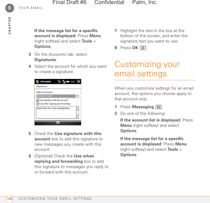 YOUR EMAILCUSTOMIZING YOUR EMAIL SETTINGS1266CHAPTERIf the message list for a specific account is displayed: Press Menu (right softkey) and select Tools &gt; Options.3On the Accounts tab, select Signatures.4Select the account for which you want to create a signature.5Check the Use signature with this account box to add this signature to new messages you create with this account.6(Optional) Check the Use when replying and forwarding box to add this signature to messages you reply to or forward with this account.7Highlight the text in the box at the bottom of the screen, and enter the signature text you want to use.8Press OK .Customizing your email settingsWhen you customize settings for an email account, the options you choose apply to that account only.1Press Messaging .2Do one of the following:If the account list is displayed: Press Menu (right softkey) and select Options.If the message list for a specific account is displayed: Press Menu (right softkey) and select Tools &gt; Options.Final Draft #6     Confidential     Palm, Inc.