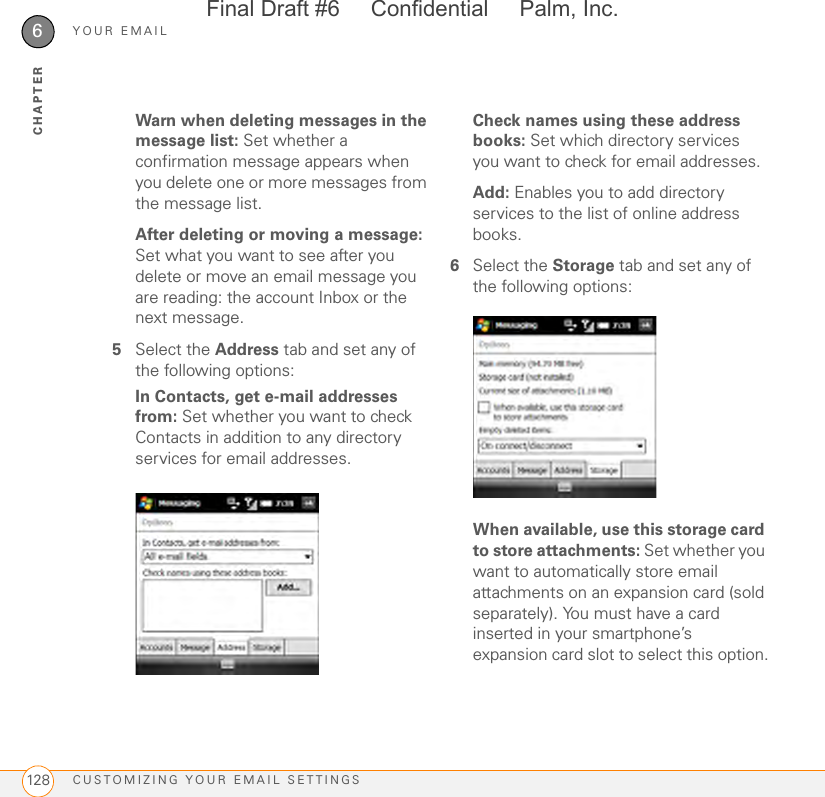 YOUR EMAILCUSTOMIZING YOUR EMAIL SETTINGS1286CHAPTERWarn when deleting messages in the message list: Set whether a confirmation message appears when you delete one or more messages from the message list.After deleting or moving a message: Set what you want to see after you delete or move an email message you are reading: the account Inbox or the next message.5Select the Address tab and set any of the following options:In Contacts, get e-mail addresses from: Set whether you want to check Contacts in addition to any directory services for email addresses.Check names using these address books: Set which directory services you want to check for email addresses.Add: Enables you to add directory services to the list of online address books.6Select the Storage tab and set any of the following options:When available, use this storage card to store attachments: Set whether you want to automatically store email attachments on an expansion card (sold separately). You must have a card inserted in your smartphone’s expansion card slot to select this option.Final Draft #6     Confidential     Palm, Inc.