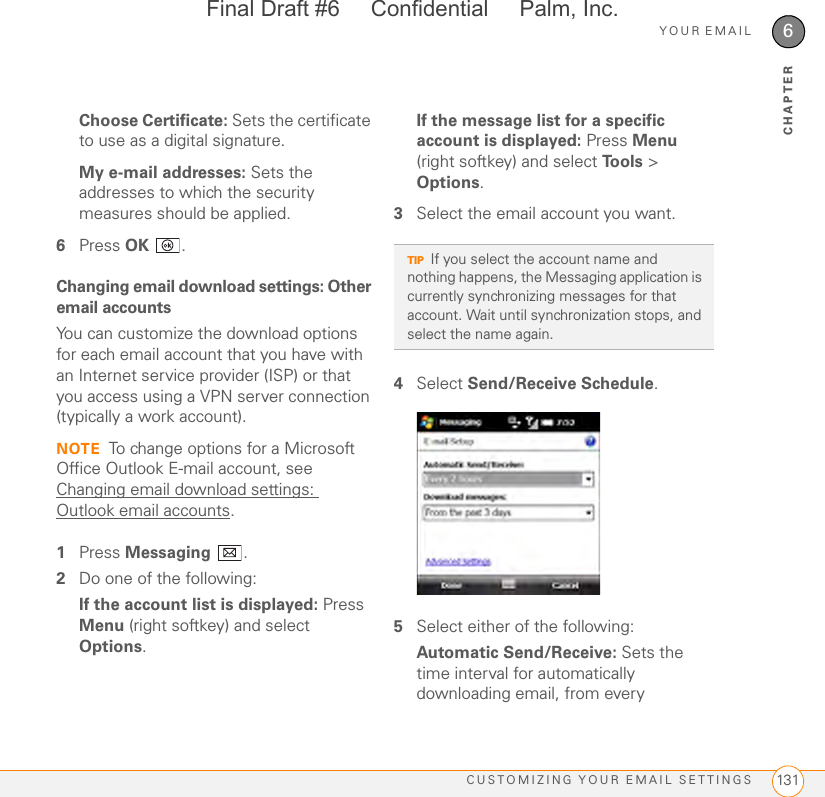 YOUR EMAILCUSTOMIZING YOUR EMAIL SETTINGS 1316CHAPTERChoose Certificate: Sets the certificate to use as a digital signature.My e-mail addresses: Sets the addresses to which the security measures should be applied.6Press OK .Changing email download settings: Other email accountsYou can customize the download options for each email account that you have with an Internet service provider (ISP) or that you access using a VPN server connection (typically a work account).NOTE To change options for a Microsoft Office Outlook E-mail account, see Changing email download settings: Outlook email accounts.1Press Messaging .2Do one of the following:If the account list is displayed: Press Menu (right softkey) and select Options.If the message list for a specific account is displayed: Press Menu (right softkey) and select Tools &gt; Options.3Select the email account you want. 4Select Send/Receive Schedule. 5Select either of the following:Automatic Send/Receive: Sets the time interval for automatically downloading email, from every TIPIf you select the account name and nothing happens, the Messaging application is currently synchronizing messages for that account. Wait until synchronization stops, and select the name again.Final Draft #6     Confidential     Palm, Inc.