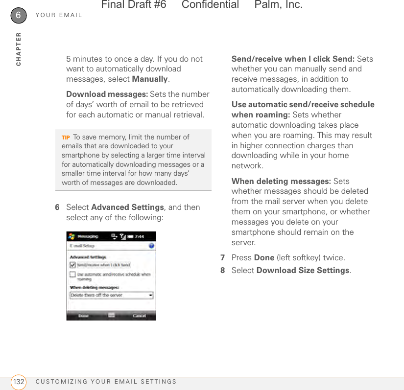 YOUR EMAILCUSTOMIZING YOUR EMAIL SETTINGS1326CHAPTER5 minutes to once a day. If you do not want to automatically download messages, select Manually.Download messages: Sets the number of days’ worth of email to be retrieved for each automatic or manual retrieval.6Select Advanced Settings, and then select any of the following:Send/receive when I click Send: Sets whether you can manually send and receive messages, in addition to automatically downloading them.Use automatic send/receive schedule when roaming: Sets whether automatic downloading takes place when you are roaming. This may result in higher connection charges than downloading while in your home network.When deleting messages: Sets whether messages should be deleted from the mail server when you delete them on your smartphone, or whether messages you delete on your smartphone should remain on the server.7Press Done (left softkey) twice.8Select Download Size Settings. TIPTo save memory, limit the number of emails that are downloaded to your smartphone by selecting a larger time interval for automatically downloading messages or a smaller time interval for how many days’ worth of messages are downloaded. Final Draft #6     Confidential     Palm, Inc.