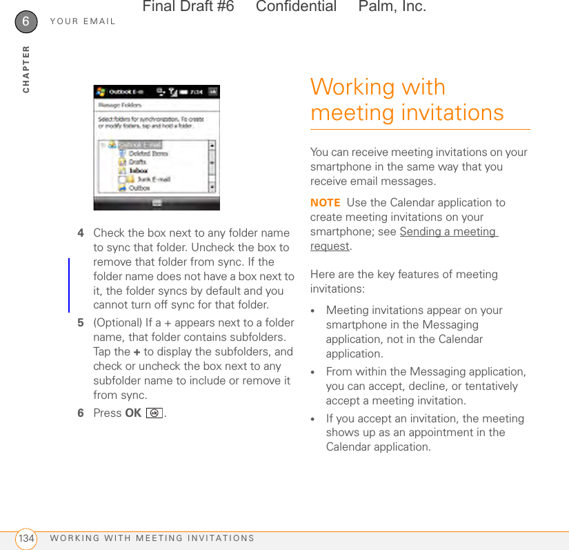 YOUR EMAILWORKING WITH MEETING INVITATIONS1346CHAPTER4Check the box next to any folder name to sync that folder. Uncheck the box to remove that folder from sync. If the folder name does not have a box next to it, the folder syncs by default and you cannot turn off sync for that folder.5(Optional) If a + appears next to a folder name, that folder contains subfolders. Tap the + to display the subfolders, and check or uncheck the box next to any subfolder name to include or remove it from sync.6Press OK .Working with meeting invitationsYou can receive meeting invitations on your smartphone in the same way that you receive email messages. NOTE Use the Calendar application to create meeting invitations on your smartphone; see Sending a meeting request.Here are the key features of meeting invitations:•Meeting invitations appear on your smartphone in the Messaging application, not in the Calendar application. •From within the Messaging application, you can accept, decline, or tentatively accept a meeting invitation. •If you accept an invitation, the meeting shows up as an appointment in the Calendar application. Final Draft #6     Confidential     Palm, Inc.