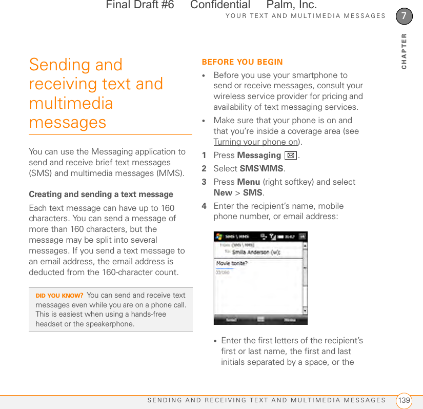 YOUR TEXT AND MULTIMEDIA MESSAGESSENDING AND RECEIVING TEXT AND MULTIMEDIA MESSAGES 1397CHAPTERSending and receiving text and multimedia messagesYou can use the Messaging application to send and receive brief text messages (SMS) and multimedia messages (MMS).Creating and sending a text messageEach text message can have up to 160 characters. You can send a message of more than 160 characters, but the message may be split into several messages. If you send a text message to an email address, the email address is deducted from the 160-character count.BEFORE YOU BEGIN•Before you use your smartphone to send or receive messages, consult your wireless service provider for pricing and availability of text messaging services.•Make sure that your phone is on and that you’re inside a coverage area (see Turning your phone on).1Press Messaging .2Select SMS\MMS.3Press Menu (right softkey) and select New &gt; SMS.4Enter the recipient’s name, mobile phone number, or email address:•Enter the first letters of the recipient’s first or last name, the first and last initials separated by a space, or the DID YOU KNOW?You can send and receive text messages even while you are on a phone call. This is easiest when using a hands-free headset or the speakerphone.Final Draft #6     Confidential     Palm, Inc.