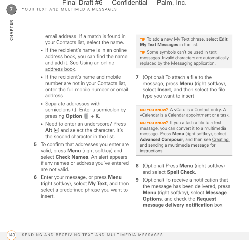 YOUR TEXT AND MULTIMEDIA MESSAGESSENDING AND RECEIVING TEXT AND MULTIMEDIA MESSAGES1407CHAPTERemail address. If a match is found in your Contacts list, select the name.•If the recipient’s name is in an online address book, you can find the name and add it. See Using an online address book.•If the recipient’s name and mobile number are not in your Contacts list, enter the full mobile number or email address.•Separate addresses with semicolons (;). Enter a semicolon by pressing Option  + K.•Need to enter an underscore? Press Alt   and select the character. It’s the second character in the list.5To confirm that addresses you enter are valid, press Menu (right softkey) and select Check Names. An alert appears if any names or address you’ve entered are not valid.6Enter your message, or press Menu (right softkey), select My Text, and then select a predefined phrase you want to insert. 7(Optional) To attach a file to the message, press Menu (right softkey), select Insert, and then select the file type you want to insert. 8(Optional) Press Menu (right softkey) and select Spell Check.9(Optional) To receive a notification that the message has been delivered, press Menu (right softkey), select Message Options, and check the Request message delivery notification box.TIPTo add a new My Text phrase, select Edit My Text Messages in the list.TIPSome symbols can’t be used in text messages. Invalid characters are automatically replaced by the Messaging application.DID YOU KNOW?A vCard is a Contact entry. A vCalendar is a Calendar appointment or a task.DID YOU KNOW?If you attach a file to a text message, you can convert it to a multimedia message. Press Menu (right softkey), select Advanced Composer, and then see Creating and sending a multimedia message for instructions.Final Draft #6     Confidential     Palm, Inc.