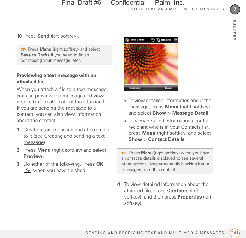 YOUR TEXT AND MULTIMEDIA MESSAGESSENDING AND RECEIVING TEXT AND MULTIMEDIA MESSAGES 1417CHAPTER10 Press Send (left softkey).Previewing a text message with an attached fileWhen you attach a file to a text message, you can preview the message and view detailed information about the attached file. If you are sending the message to a contact, you can also view information about the contact.1Create a text message and attach a file to it (see Creating and sending a text message).2Press Menu (right softkey) and select Preview.3Do either of the following. Press OK  when you have finished.•To view detailed information about the message, press Menu (right softkey) and select Show &gt; Message Detail.•To view detailed information about a recipient who is in your Contacts list, press Menu (right softkey) and select Show &gt; Contact Details.4To view detailed information about the attached file, press Contents (left softkey), and then press Properties (left softkey). TIPPress Menu (right softkey) and select Save to Drafts if you need to finish composing your message later.TIP Press Menu (right softkey) when you have a contact’s details displayed to see several other options, like permanently blocking future messages from this contact.Final Draft #6     Confidential     Palm, Inc.