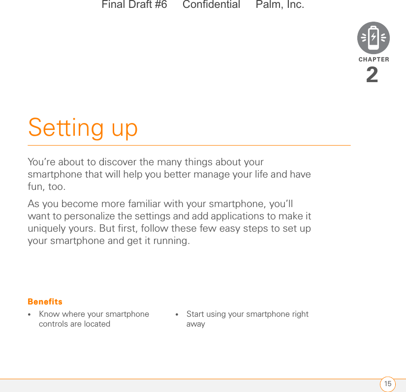 CHAPTER15Setting up2You’re about to discover the many things about your smartphone that will help you better manage your life and have fun, too.As you become more familiar with your smartphone, you’ll want to personalize the settings and add applications to make it uniquely yours. But first, follow these few easy steps to set up your smartphone and get it running.Benefits•Know where your smartphone controls are located•Start using your smartphone right awayBenefitsFinal Draft #6     Confidential     Palm, Inc.