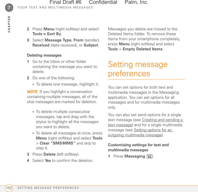 YOUR TEXT AND MULTIMEDIA MESSAGESSETTING MESSAGE PREFERENCES1527CHAPTER2Press Menu (right softkey) and select Tools &gt; Sort By.3Select Message Type, From (sender), Received (date received), or Subject.Deleting messages1Go to the Inbox or other folder containing the message you want to delete.2Do one of the following:•To delete one message, highlight it.NOTE If you highlight a conversation containing multiple messages, all of the chat messages are marked for deletion.•To delete multiple consecutive messages, tap and drag with the stylus to highlight all the messages you want to delete.•To delete all messages at once, press Menu (right softkey) and select To o l s  &gt; Clear “SMS\MMS” and skip to step 4.3Press Delete (left softkey).4Select Ye s  to confirm the deletion.Messages you delete are moved to the Deleted Items folder. To remove these items from your smartphone completely, press Menu (right softkey) and select To o l s  &gt; Empty Deleted Items.Setting message preferencesYou can set options for both text and multimedia messages in the Messaging application. You can set options for all messages and for multimedia messages only.You can also set send options for a single text message (see Creating and sending a text message) and for a single multimedia message (see Setting options for an outgoing multimedia message).Customizing settings for text and multimedia messages1Press Messaging .Final Draft #6     Confidential     Palm, Inc.