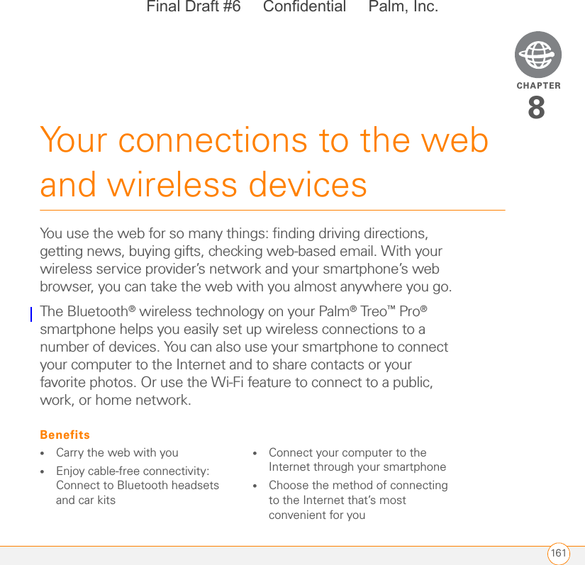 CHAPTER161Your connections to the web and wireless devices8You use the web for so many things: finding driving directions, getting news, buying gifts, checking web-based email. With your wireless service provider’s network and your smartphone’s web browser, you can take the web with you almost anywhere you go.The Bluetooth® wireless technology on your Palm® Treo™ Pro® smartphone helps you easily set up wireless connections to a number of devices. You can also use your smartphone to connect your computer to the Internet and to share contacts or your favorite photos. Or use the Wi-Fi feature to connect to a public, work, or home network.Benefits•Carry the web with you•Enjoy cable-free connectivity: Connect to Bluetooth headsets and car kits•Connect your computer to the Internet through your smartphone•Choose the method of connecting to the Internet that’s most convenient for youFinal Draft #6     Confidential     Palm, Inc.