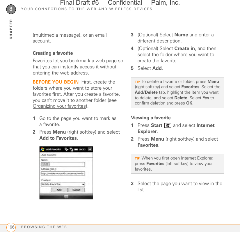 YOUR CONNECTIONS TO THE WEB AND WIRELESS DEVICESBROWSING THE WEB1668CHAPTER(multimedia message), or an email account.Creating a favoriteFavorites let you bookmark a web page so that you can instantly access it without entering the web address.BEFORE YOU BEGIN First, create the folders where you want to store your favorites first. After you create a favorite, you can’t move it to another folder (see Organizing your favorites).1Go to the page you want to mark as afavorite.2Press Menu (right softkey) and select Add to Favorites.3(Optional) Select Name and enter a different description.4(Optional) Select Create in, and then select the folder where you want to create the favorite.5Select Add.Viewing a favorite1Press Start   and select Internet Explorer.2Press Menu (right softkey) and select Favorites.3Select the page you want to view in the list.TIPTo delete a favorite or folder, press Menu (right softkey) and select Favorites. Select the Add/Delete tab, highlight the item you want to delete, and select Delete. Select Ye s  to confirm deletion and press OK.TIPWhen you first open Internet Explorer, press Favorites (left softkey) to view your favorites.Final Draft #6     Confidential     Palm, Inc.