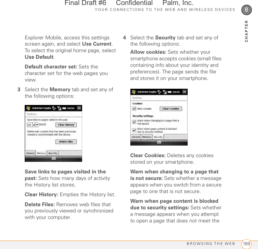 YOUR CONNECTIONS TO THE WEB AND WIRELESS DEVICESBROWSING THE WEB 1698CHAPTERExplorer Mobile, access this settings screen again, and select Use Current. To select the original home page, select Use Default.Default character set: Sets the character set for the web pages you view.3Select the Memory tab and set any of the following options:Save links to pages visited in the past: Sets how many days of activity the History list stores.Clear History: Empties the History list.Delete Files: Removes web files that you previously viewed or synchronized with your computer.4Select the Security tab and set any of the following options:Allow cookies: Sets whether your smartphone accepts cookies (small files containing info about your identity and preferences). The page sends the file and stores it on your smartphone.Clear Cookies: Deletes any cookies stored on your smartphone.Warn when changing to a page that is not secure: Sets whether a message appears when you switch from a secure page to one that is not secure.Warn when page content is blocked due to security settings: Sets whether a message appears when you attempt to open a page that does not meet the Final Draft #6     Confidential     Palm, Inc.