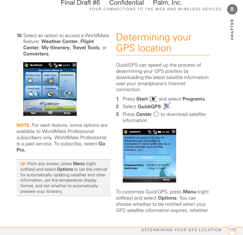 YOUR CONNECTIONS TO THE WEB AND WIRELESS DEVICESDETERMINING YOUR GPS LOCATION 1738CHAPTER10 Select an option to access a WorldMate feature: Weather Center, Flight Center, My Itinerary, Tr a v e l  To o l s , or Converters.NOTE For each feature, some options are available to WorldMate Professional subscribers only. WorldMate Professional is a paid service. To subscribe, select Go Pro.Determining your GPS locationQuickGPS can speed up the process of determining your GPS position by downloading the latest satellite information over your smartphone’s Internet connection.1Press Start  and select Programs.2Select QuickGPS .3Press Center   to download satellite information.To customize QuickQPS, press Menu (right softkey) and select Options. You can choose whether to be notified when your GPS satellite information expires, whether TIPFrom any screen, press Menu (right softkey) and select Options to set the interval for automatically updating weather and other information, set the temperature display format, and set whether to automatically preview your itinerary.Final Draft #6     Confidential     Palm, Inc.