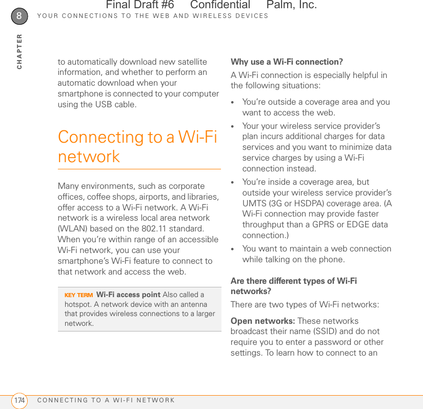 YOUR CONNECTIONS TO THE WEB AND WIRELESS DEVICESCONNECTING TO A WI-FI NETWORK1748CHAPTERto automatically download new satellite information, and whether to perform an automatic download when your smartphone is connected to your computer using the USB cable.Connecting to a Wi-Fi networkMany environments, such as corporate offices, coffee shops, airports, and libraries, offer access to a Wi-Fi network. A Wi-Fi network is a wireless local area network (WLAN) based on the 802.11 standard. When you’re within range of an accessible Wi-Fi network, you can use your smartphone’s Wi-Fi feature to connect to that network and access the web. Why use a Wi-Fi connection?A Wi-Fi connection is especially helpful in the following situations:•You’re outside a coverage area and you want to access the web.•Your your wireless service provider’s plan incurs additional charges for data services and you want to minimize data service charges by using a Wi-Fi connection instead. •You’re inside a coverage area, but outside your wireless service provider’s UMTS (3G or HSDPA) coverage area. (A Wi-Fi connection may provide faster throughput than a GPRS or EDGE data connection.)•You want to maintain a web connection while talking on the phone.Are there different types of Wi-Fi networks?There are two types of Wi-Fi networks:Open networks: These networks broadcast their name (SSID) and do not require you to enter a password or other settings. To learn how to connect to an KEY TERMWi-Fi access point Also called a hotspot. A network device with an antenna that provides wireless connections to a larger network.Final Draft #6     Confidential     Palm, Inc.