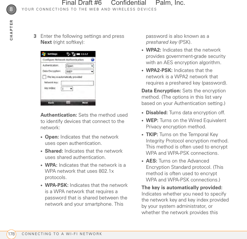 YOUR CONNECTIONS TO THE WEB AND WIRELESS DEVICESCONNECTING TO A WI-FI NETWORK1788CHAPTER3Enter the following settings and press Next (right softkey):Authentication: Sets the method used to identify devices that connect to the network:•Open: Indicates that the network uses open authentication.•Shared: Indicates that the network uses shared authentication.•WPA: Indicates that the network is a WPA network that uses 802.1x protocols.•WPA-PSK: Indicates that the network is a WPA network that requires a password that is shared between the network and your smartphone. This password is also known as a preshared key (PSK).•WPA2: Indicates that the network provides government-grade security with an AES encryption algorithm.•WPA2-PSK: Indicates that the network is a WPA2 network that requires a preshared key (password).Data Encryption: Sets the encryption method. (The options in this list vary based on your Authentication setting.)•Disabled: Turns data encryption off.•WEP: Turns on the Wired Equivalent Privacy encryption method.•TKIP: Turns on the Temporal Key Integrity Protocol encryption method. This method is often used to encrypt WPA and WPA-PSK connections.•AES: Turns on the Advanced Encryption Standard protocol. (This method is often used to encrypt WPA and WPA-PSK connections.)The key is automatically provided: Indicates whether you need to specify the network key and key index provided by your system administrator, or whether the network provides this Final Draft #6     Confidential     Palm, Inc.