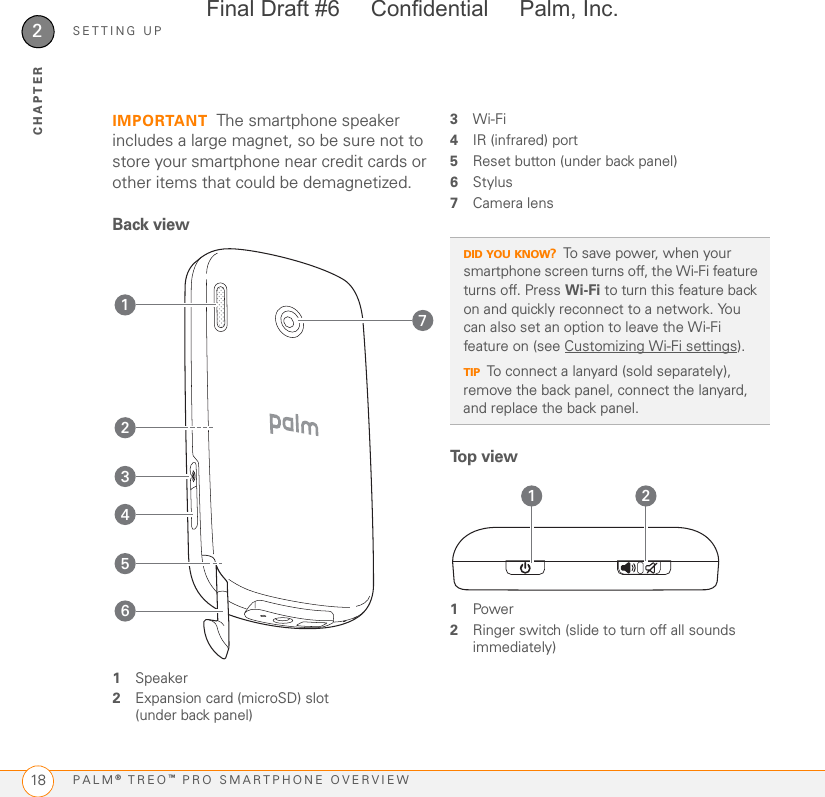 SETTING UPPALM® TREO™ PRO SMARTPHONE OVERVIEW182CHAPTERIMPORTANT The smartphone speaker includes a large magnet, so be sure not to store your smartphone near credit cards or other items that could be demagnetized.Back view1Speaker2Expansion card (microSD) slot (under back panel)3Wi-Fi4IR (infrared) port5Reset button (under back panel)6Stylus7Camera lensTo p  v i e w1Power2Ringer switch (slide to turn off all sounds immediately)3241765DID YOU KNOW?To save power, when your smartphone screen turns off, the Wi-Fi feature turns off. Press Wi-Fi to turn this feature back on and quickly reconnect to a network. You can also set an option to leave the Wi-Fi feature on (see Customizing Wi-Fi settings).TIPTo connect a lanyard (sold separately), remove the back panel, connect the lanyard, and replace the back panel.1 2Final Draft #6     Confidential     Palm, Inc.