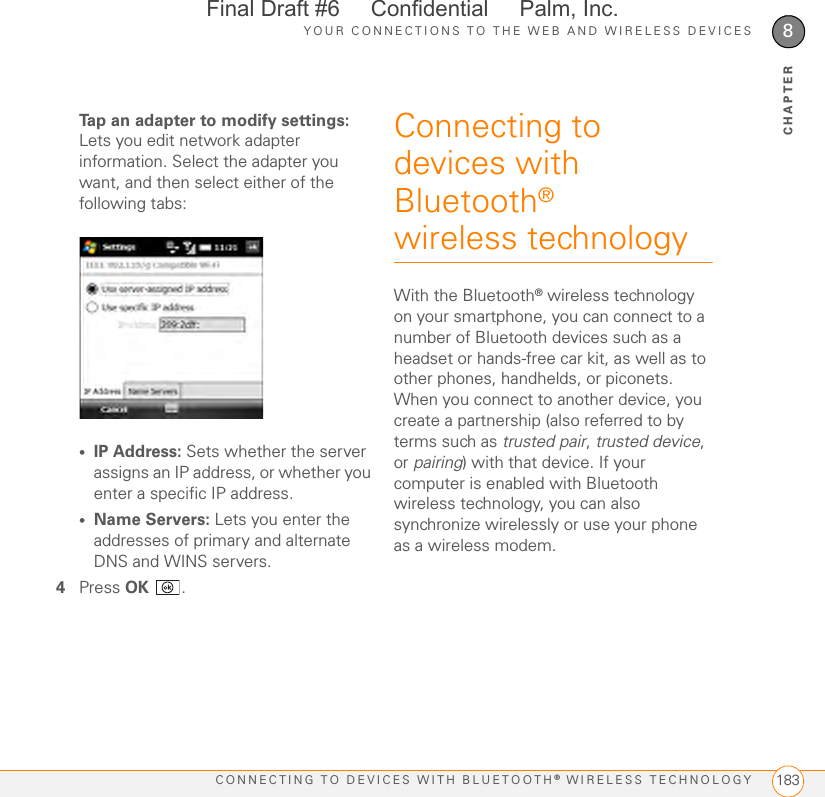 YOUR CONNECTIONS TO THE WEB AND WIRELESS DEVICESCONNECTING TO DEVICES WITH BLUETOOTH® WIRELESS TECHNOLOGY 1838CHAPTERTap an adapter to modify settings: Lets you edit network adapter information. Select the adapter you want, and then select either of the following tabs:•IP Address: Sets whether the server assigns an IP address, or whether you enter a specific IP address. •Name Servers: Lets you enter the addresses of primary and alternate DNS and WINS servers.4Press OK .Connecting to devices with Bluetooth® wireless technologyWith the Bluetooth® wireless technology on your smartphone, you can connect to a number of Bluetooth devices such as a headset or hands-free car kit, as well as to other phones, handhelds, or piconets. When you connect to another device, you create a partnership (also referred to by terms such as trusted pair, trusted device, or pairing) with that device. If your computer is enabled with Bluetooth wireless technology, you can also synchronize wirelessly or use your phone as a wireless modem.Final Draft #6     Confidential     Palm, Inc.