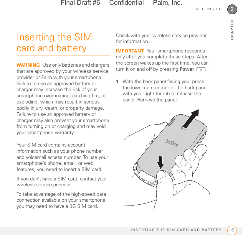 SETTING UPINSERTING THE SIM CARD AND BATTERY 192CHAPTERInserting the SIM card and batteryWARNING Use only batteries and chargers that are approved by your wireless service provider or Palm with your smartphone. Failure to use an approved battery or charger may increase the risk of your smartphone overheating, catching fire, or exploding, which may result in serious bodily injury, death, or property damage. Failure to use an approved battery or charger may also prevent your smartphone from turning on or charging and may void your smartphone warranty.Your SIM card contains account information such as your phone number and voicemail access number. To use your smartphone’s phone, email, or web features, you need to insert a SIM card. If you don’t have a SIM card, contact your wireless service provider.To take advantage of the high-speed data connection available on your smartphone, you may need to have a 3G SIM card. Check with your wireless service provider for information.IMPORTANT Your smartphone responds only after you complete these steps. After the screen wakes up the first time, you can turn it on and off by pressing Power .1With the back panel facing you, press the lower-right corner of the back panel with your right thumb to release the panel. Remove the panel.Final Draft #6     Confidential     Palm, Inc.