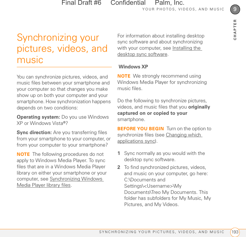 YOUR PHOTOS, VIDEOS, AND MUSICSYNCHRONIZING YOUR PICTURES, VIDEOS, AND MUSIC 1939CHAPTERSynchronizing your pictures, videos, and musicYou can synchronize pictures, videos, and music files between your smartphone and your computer so that changes you make show up on both your computer and your smartphone. How synchronization happens depends on two conditions:Operating system: Do you use Windows XP or Windows Vista®?Sync direction: Are you transferring files from your smartphone to your computer, or from your computer to your smartphone?NOTE The following procedures do not apply to Windows Media Player. To sync files that are in a Windows Media Player library on either your smartphone or your computer, see Synchronizing Windows Media Player library files.For information about installing desktop sync software and about synchronizing with your computer, see Installing the desktop sync software. Windows XPNOTE We strongly recommend using Windows Media Player for synchronizing music files.Do the following to synchronize pictures, videos, and music files that you originally captured on or copied to your smartphone.BEFORE YOU BEGIN Turn on the option to synchronize files (see Changing which applications sync).1Sync normally as you would with the desktop sync software.2To find synchronized pictures, videos, and music on your computer, go here: C:\Documents and Settings\&lt;Username&gt;\My Documents\Treo My Documents. This folder has subfolders for My Music, My Pictures, and My Videos.Final Draft #6     Confidential     Palm, Inc.