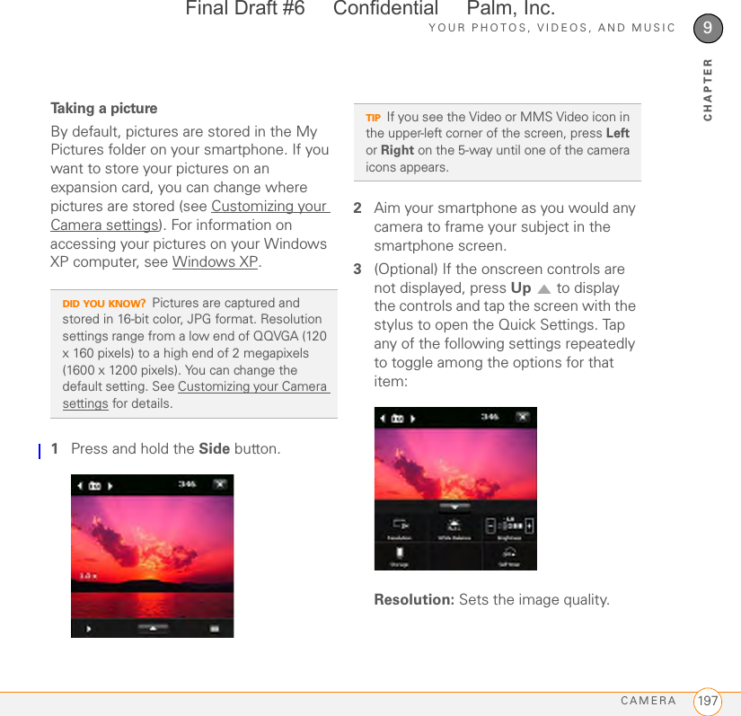 YOUR PHOTOS, VIDEOS, AND MUSICCAMERA 1979CHAPTERTaking a pictureBy default, pictures are stored in the My Pictures folder on your smartphone. If you want to store your pictures on an expansion card, you can change where pictures are stored (see Customizing your Camera settings). For information on accessing your pictures on your Windows XP computer, see Windows XP.1Press and hold the Side button.2Aim your smartphone as you would any camera to frame your subject in the smartphone screen. 3(Optional) If the onscreen controls are not displayed, press Up   to display the controls and tap the screen with the stylus to open the Quick Settings. Tap any of the following settings repeatedly to toggle among the options for that item:Resolution: Sets the image quality.DID YOU KNOW?Pictures are captured and stored in 16-bit color, JPG format. Resolution settings range from a low end of QQVGA (120 x 160 pixels) to a high end of 2 megapixels (1600 x 1200 pixels). You can change the default setting. See Customizing your Camera settings for details. TIPIf you see the Video or MMS Video icon in the upper-left corner of the screen, press Left or Right on the 5-way until one of the camera icons appears. Final Draft #6     Confidential     Palm, Inc.