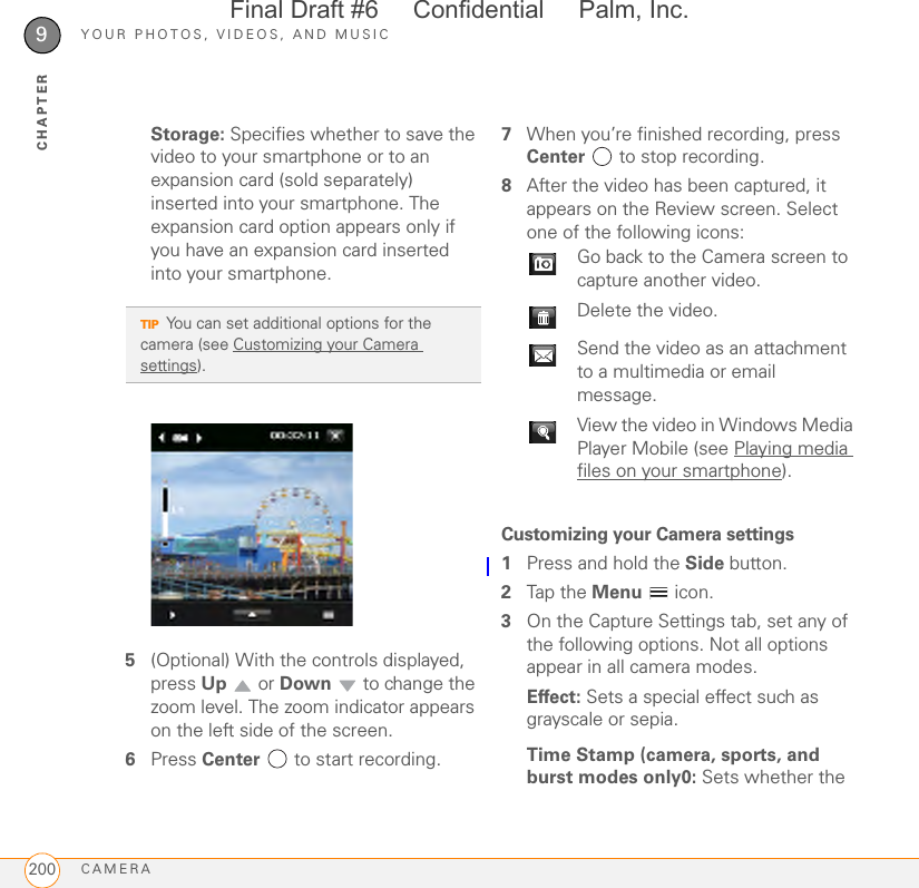 YOUR PHOTOS, VIDEOS, AND MUSICCAMERA2009CHAPTERStorage: Specifies whether to save the video to your smartphone or to an expansion card (sold separately) inserted into your smartphone. The expansion card option appears only if you have an expansion card inserted into your smartphone.5(Optional) With the controls displayed, press Up  or Down   to change the zoom level. The zoom indicator appears on the left side of the screen.6Press Center   to start recording.7When you’re finished recording, press Center   to stop recording.8After the video has been captured, it appears on the Review screen. Select one of the following icons:Customizing your Camera settings1Press and hold the Side button.2Tap the Menu  icon.3On the Capture Settings tab, set any of the following options. Not all options appear in all camera modes.Effect: Sets a special effect such as grayscale or sepia.Time Stamp (camera, sports, and burst modes only0: Sets whether the TIPYou can set additional options for the camera (see Customizing your Camera settings). Go back to the Camera screen to capture another video.Delete the video.Send the video as an attachment to a multimedia or email message.View the video in Windows Media Player Mobile (see Playing media files on your smartphone).Final Draft #6     Confidential     Palm, Inc.