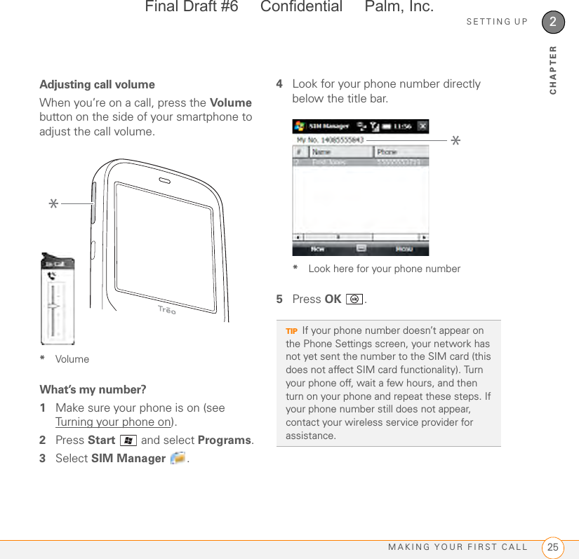 SETTING UPMAKING YOUR FIRST CALL 252CHAPTERAdjusting call volumeWhen you’re on a call, press the Volume  button on the side of your smartphone to adjust the call volume.*VolumeWhat’s my number?1Make sure your phone is on (see Turning your phone on).2Press Start  and select Programs.3Select SIM Manager .4Look for your phone number directly below the title bar.*Look here for your phone number5Press OK .*TIPIf your phone number doesn’t appear on the Phone Settings screen, your network has not yet sent the number to the SIM card (this does not affect SIM card functionality). Turn your phone off, wait a few hours, and then turn on your phone and repeat these steps. If your phone number still does not appear, contact your wireless service provider for assistance.*Final Draft #6     Confidential     Palm, Inc.