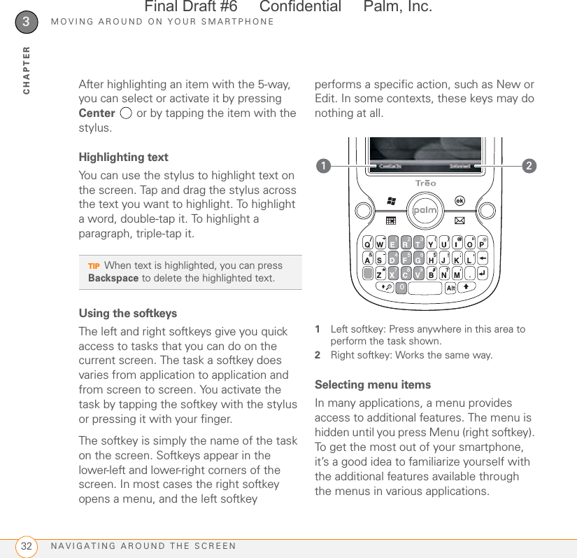 MOVING AROUND ON YOUR SMARTPHONENAVIGATING AROUND THE SCREEN323CHAPTERAfter highlighting an item with the 5-way, you can select or activate it by pressing Center   or by tapping the item with the stylus. Highlighting textYou can use the stylus to highlight text on the screen. Tap and drag the stylus across the text you want to highlight. To highlight a word, double-tap it. To highlight a paragraph, triple-tap it.Using the softkeysThe left and right softkeys give you quick access to tasks that you can do on the current screen. The task a softkey does varies from application to application and from screen to screen. You activate the task by tapping the softkey with the stylus or pressing it with your finger.The softkey is simply the name of the task on the screen. Softkeys appear in the lower-left and lower-right corners of the screen. In most cases the right softkey opens a menu, and the left softkey performs a specific action, such as New or Edit. In some contexts, these keys may do nothing at all. 1Left softkey: Press anywhere in this area to perform the task shown.2Right softkey: Works the same way.Selecting menu itemsIn many applications, a menu provides access to additional features. The menu is hidden until you press Menu (right softkey). To get the most out of your smartphone, it’s a good idea to familiarize yourself with the additional features available through the menus in various applications.TIPWhen text is highlighted, you can press Backspace to delete the highlighted text.21Final Draft #6     Confidential     Palm, Inc.