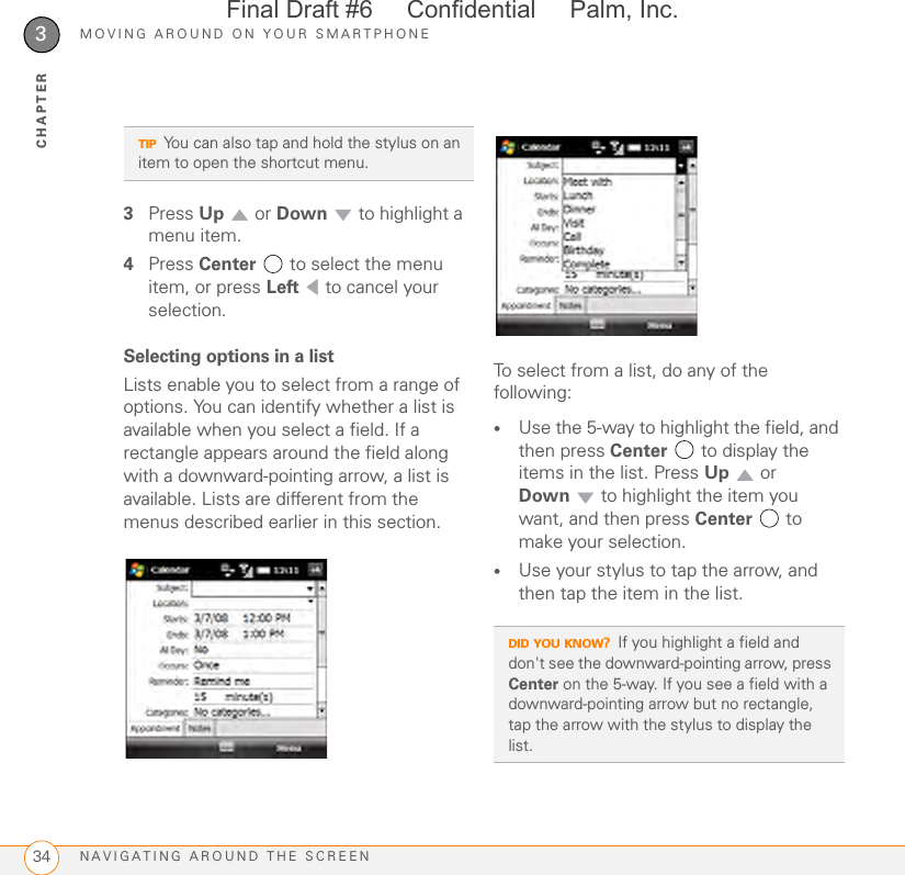 MOVING AROUND ON YOUR SMARTPHONENAVIGATING AROUND THE SCREEN343CHAPTER3Press Up  or Down   to highlight a menu item.4Press Center   to select the menu item, or press Left   to cancel your selection.Selecting options in a listLists enable you to select from a range of options. You can identify whether a list is available when you select a field. If a rectangle appears around the field along with a downward-pointing arrow, a list is available. Lists are different from the menus described earlier in this section.To select from a list, do any of the following:•Use the 5-way to highlight the field, and then press Center   to display the items in the list. Press Up  or Down  to highlight the item you want, and then press Center  to make your selection.•Use your stylus to tap the arrow, and then tap the item in the list.TIPYou can also tap and hold the stylus on an item to open the shortcut menu.DID YOU KNOW?If you highlight a field and don&apos;t see the downward-pointing arrow, press Center on the 5-way. If you see a field with a downward-pointing arrow but no rectangle, tap the arrow with the stylus to display the list. Final Draft #6     Confidential     Palm, Inc.