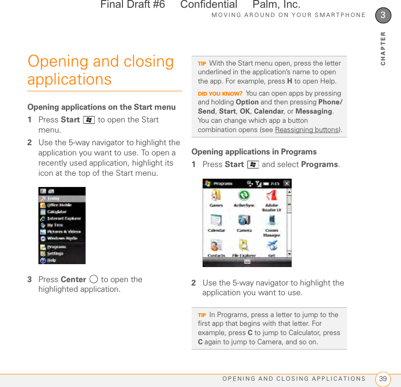 MOVING AROUND ON YOUR SMARTPHONEOPENING AND CLOSING APPLICATIONS 393CHAPTEROpening and closing applicationsOpening applications on the Start menu1Press Start   to open the Start menu.2Use the 5-way navigator to highlight the application you want to use. To open a recently used application, highlight its icon at the top of the Start menu.3Press Center   to open the highlighted application.Opening applications in Programs1Press Start  and select Programs.2Use the 5-way navigator to highlight the application you want to use. TIPWith the Start menu open, press the letter underlined in the application’s name to open the app. For example, press H to open Help. DID YOU KNOW?You can open apps by pressing and holding Option and then pressing Phone/Send, Start, OK, Calendar, or Messaging. You can change which app a button combination opens (see Reassigning buttons).TIPIn Programs, press a letter to jump to the first app that begins with that letter. For example, press C to jump to Calculator, press C again to jump to Camera, and so on.Final Draft #6     Confidential     Palm, Inc.