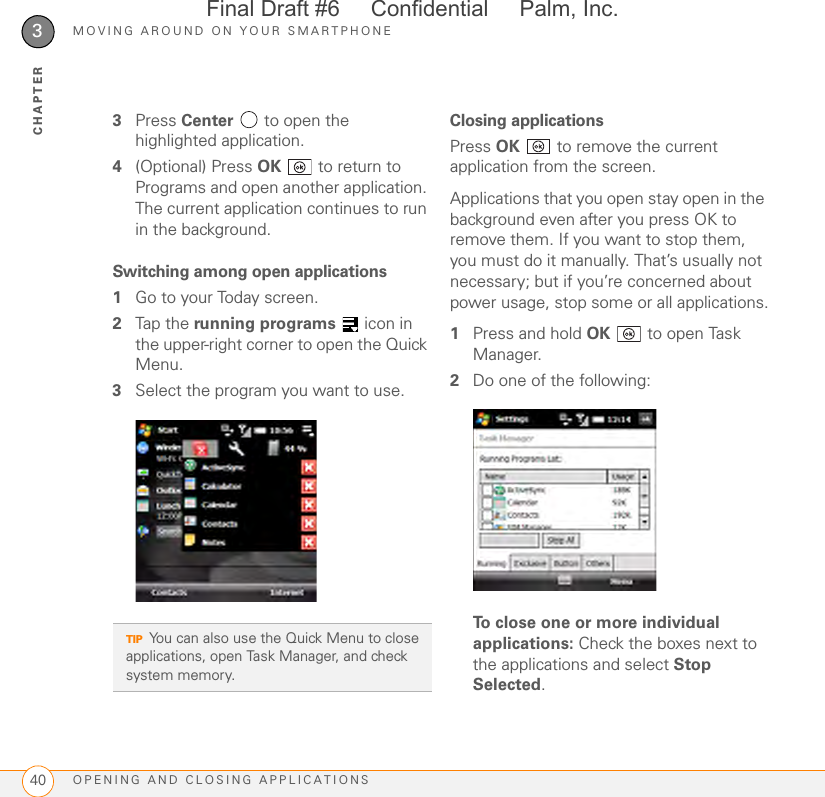 MOVING AROUND ON YOUR SMARTPHONEOPENING AND CLOSING APPLICATIONS403CHAPTER3Press Center   to open the highlighted application.4(Optional) Press OK   to return to Programs and open another application. The current application continues to run in the background.Switching among open applications1Go to your Today screen.2Tap the running programs   icon in the upper-right corner to open the Quick Menu. 3Select the program you want to use.Closing applicationsPress OK   to remove the current application from the screen.Applications that you open stay open in the background even after you press OK to remove them. If you want to stop them, you must do it manually. That’s usually not necessary; but if you’re concerned about power usage, stop some or all applications.1Press and hold OK   to open Task Manager. 2Do one of the following:To close one or more individual applications: Check the boxes next to the applications and select Stop Selected.TIPYou can also use the Quick Menu to close applications, open Task Manager, and check system memory.Final Draft #6     Confidential     Palm, Inc.