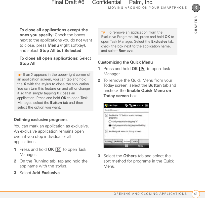 MOVING AROUND ON YOUR SMARTPHONEOPENING AND CLOSING APPLICATIONS 413CHAPTERTo close all applications except the ones you specify: Check the boxes next to the applications you do not want to close, press Menu (right softkey), and select Stop All but Selected. To close all open applications: Select Stop All.Defining exclusive programsYou can mark an application as exclusive. An exclusive application remains open even if you stop individual or all applications. 1Press and hold OK   to open Task Manager.2On the Running tab, tap and hold the app name with the stylus.3Select Add Exclusive.Customizing the Quick Menu1Press and hold OK   to open Task Manager.2To remove the Quick Menu from your Today screen, select the Button tab and uncheck the Enable Quick Menu on Today screen box.3Select the Others tab and select the sort method for programs in the Quick Menu.TIPIf an X appears in the upper-right corner of an application screen, you can tap and hold the X with the stylus to close the application. You can turn this feature on and off or change it so that simply tapping X closes an application. Press and hold OK to open Task Manager, select the Button tab and then select the option you want.TIP To remove an application from the Exclusive Programs list, press and hold OK to open Task Manager. Select the Exclusive tab, check the box next to the application name, and select Remove.Final Draft #6     Confidential     Palm, Inc.