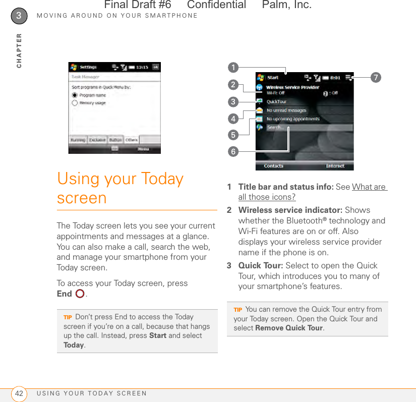 MOVING AROUND ON YOUR SMARTPHONEUSING YOUR TODAY SCREEN423CHAPTERUsing your Today screenThe Today screen lets you see your current appointments and messages at a glance. You can also make a call, search the web, and manage your smartphone from your Today screen.To access your Today screen, press End . 1 Title bar and status info: See What are all those icons?2 Wireless service indicator: Shows whether the Bluetooth® technology and Wi-Fi features are on or off. Also displays your wireless service provider name if the phone is on.3Quick Tour: Select to open the Quick Tour, which introduces you to many of your smartphone’s features.TIPDon’t press End to access the Today screen if you’re on a call, because that hangs up the call. Instead, press Start and select Today.TIPYou can remove the Quick Tour entry from your Today screen. Open the Quick Tour and select Remove Quick Tour.7354162Final Draft #6     Confidential     Palm, Inc.