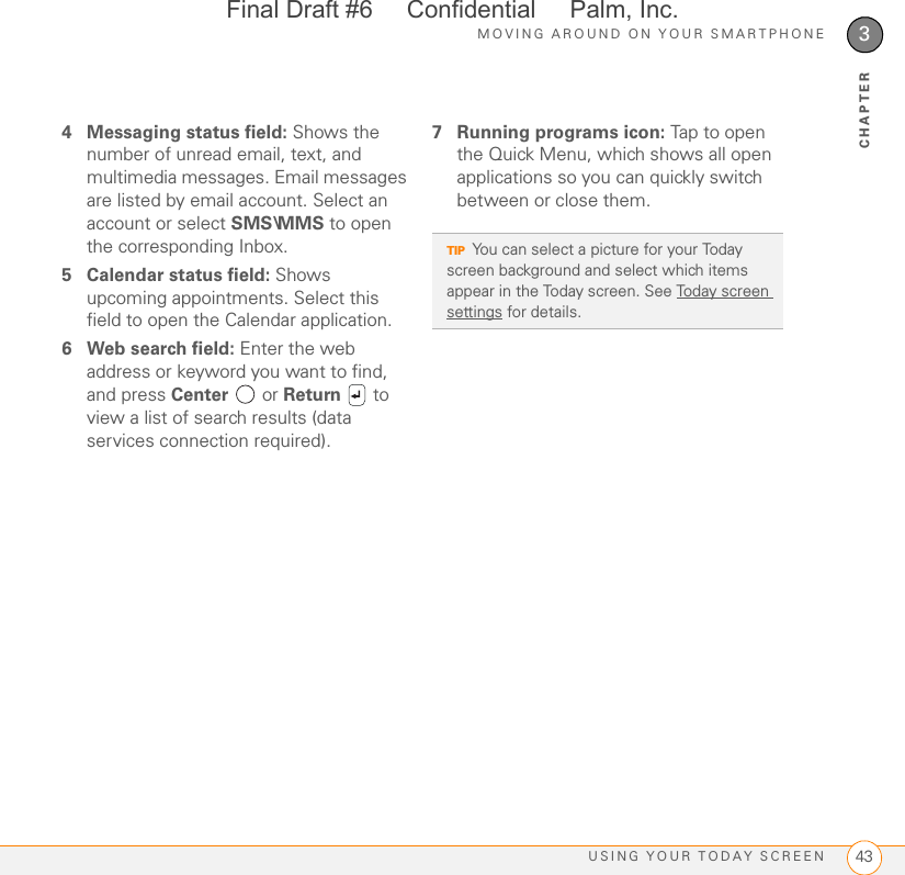 MOVING AROUND ON YOUR SMARTPHONEUSING YOUR TODAY SCREEN 433CHAPTER4 Messaging status field: Shows the number of unread email, text, and multimedia messages. Email messages are listed by email account. Select an account or select SMS\MMS to open the corresponding Inbox.5 Calendar status field: Shows upcoming appointments. Select this field to open the Calendar application.6 Web search field: Enter the web address or keyword you want to find, and press Center  or Return  to view a list of search results (data services connection required).7 Running programs icon: Tap to open the Quick Menu, which shows all open applications so you can quickly switch between or close them.TIPYou can select a picture for your Today screen background and select which items appear in the Today screen. See Today screen settings for details.Final Draft #6     Confidential     Palm, Inc.
