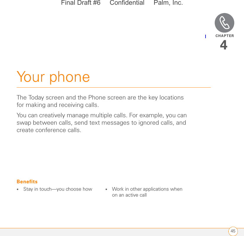 CHAPTER45Your phone4The Today screen and the Phone screen are the key locations for making and receiving calls.You can creatively manage multiple calls. For example, you can swap between calls, send text messages to ignored calls, and create conference calls. Benefits•Stay in touch—you choose how •Work in other applications when on an active callFinal Draft #6     Confidential     Palm, Inc.