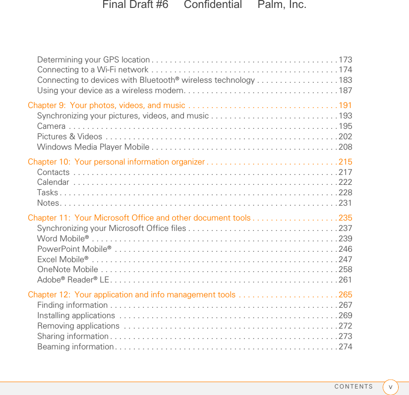 CONTENTS vDetermining your GPS location . . . . . . . . . . . . . . . . . . . . . . . . . . . . . . . . . . . . . . . . . 173Connecting to a Wi-Fi network . . . . . . . . . . . . . . . . . . . . . . . . . . . . . . . . . . . . . . . . . 174Connecting to devices with Bluetooth® wireless technology . . . . . . . . . . . . . . . . . . 183Using your device as a wireless modem. . . . . . . . . . . . . . . . . . . . . . . . . . . . . . . . . . 187Chapter 9: Your photos, videos, and music . . . . . . . . . . . . . . . . . . . . . . . . . . . . . . . . . 191Synchronizing your pictures, videos, and music . . . . . . . . . . . . . . . . . . . . . . . . . . . . 193Camera . . . . . . . . . . . . . . . . . . . . . . . . . . . . . . . . . . . . . . . . . . . . . . . . . . . . . . . . . . . 195Pictures &amp; Videos . . . . . . . . . . . . . . . . . . . . . . . . . . . . . . . . . . . . . . . . . . . . . . . . . . . 202Windows Media Player Mobile . . . . . . . . . . . . . . . . . . . . . . . . . . . . . . . . . . . . . . . . .208Chapter 10: Your personal information organizer . . . . . . . . . . . . . . . . . . . . . . . . . . . . . 215Contacts  . . . . . . . . . . . . . . . . . . . . . . . . . . . . . . . . . . . . . . . . . . . . . . . . . . . . . . . . . .217Calendar  . . . . . . . . . . . . . . . . . . . . . . . . . . . . . . . . . . . . . . . . . . . . . . . . . . . . . . . . . . 222Tasks . . . . . . . . . . . . . . . . . . . . . . . . . . . . . . . . . . . . . . . . . . . . . . . . . . . . . . . . . . . . . 228Notes. . . . . . . . . . . . . . . . . . . . . . . . . . . . . . . . . . . . . . . . . . . . . . . . . . . . . . . . . . . . . 231Chapter 11: Your Microsoft Office and other document tools . . . . . . . . . . . . . . . . . . . 235Synchronizing your Microsoft Office files . . . . . . . . . . . . . . . . . . . . . . . . . . . . . . . . . 237Word Mobile® . . . . . . . . . . . . . . . . . . . . . . . . . . . . . . . . . . . . . . . . . . . . . . . . . . . . . . 239PowerPoint Mobile® . . . . . . . . . . . . . . . . . . . . . . . . . . . . . . . . . . . . . . . . . . . . . . . . .246Excel Mobile® . . . . . . . . . . . . . . . . . . . . . . . . . . . . . . . . . . . . . . . . . . . . . . . . . . . . . . 247OneNote Mobile . . . . . . . . . . . . . . . . . . . . . . . . . . . . . . . . . . . . . . . . . . . . . . . . . . . .258Adobe® Reader® LE. . . . . . . . . . . . . . . . . . . . . . . . . . . . . . . . . . . . . . . . . . . . . . . . . . 261Chapter 12: Your application and info management tools . . . . . . . . . . . . . . . . . . . . . . 265Finding information . . . . . . . . . . . . . . . . . . . . . . . . . . . . . . . . . . . . . . . . . . . . . . . . . . 267Installing applications  . . . . . . . . . . . . . . . . . . . . . . . . . . . . . . . . . . . . . . . . . . . . . . . .269Removing applications  . . . . . . . . . . . . . . . . . . . . . . . . . . . . . . . . . . . . . . . . . . . . . . .272Sharing information . . . . . . . . . . . . . . . . . . . . . . . . . . . . . . . . . . . . . . . . . . . . . . . . . . 273Beaming information . . . . . . . . . . . . . . . . . . . . . . . . . . . . . . . . . . . . . . . . . . . . . . . . . 274Final Draft #6     Confidential     Palm, Inc.