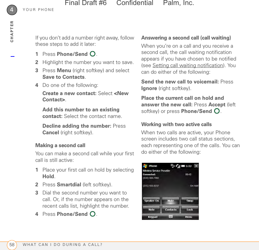 YOUR PHONEWHAT CAN I DO DURING A CALL?584CHAPTERIf you don’t add a number right away, follow these steps to add it later: 1Press Phone/Send . 2Highlight the number you want to save. 3Press Menu (right softkey) and select Save to Contacts.4Do one of the following:Create a new contact: Select &lt;New Contact&gt;.Add this number to an existing contact: Select the contact name.Decline adding the number: Press Cancel (right softkey).Making a second call You can make a second call while your first call is still active:1Place your first call on hold by selecting Hold.2Press Smartdial (left softkey).3Dial the second number you want to call. Or, if the number appears on the recent calls list, highlight the number.4Press Phone/Send . Answering a second call (call waiting)When you’re on a call and you receive a second call, the call waiting notification appears if you have chosen to be notified (see Setting call waiting notification). You can do either of the following:Send the new call to voicemail: Press Ignore (right softkey).Place the current call on hold and answer the new call: Press Accept (left softkey) or press Phone/Send .Working with two active callsWhen two calls are active, your Phone screen includes two call status sections, each representing one of the calls. You can do either of the following: Final Draft #6     Confidential     Palm, Inc.