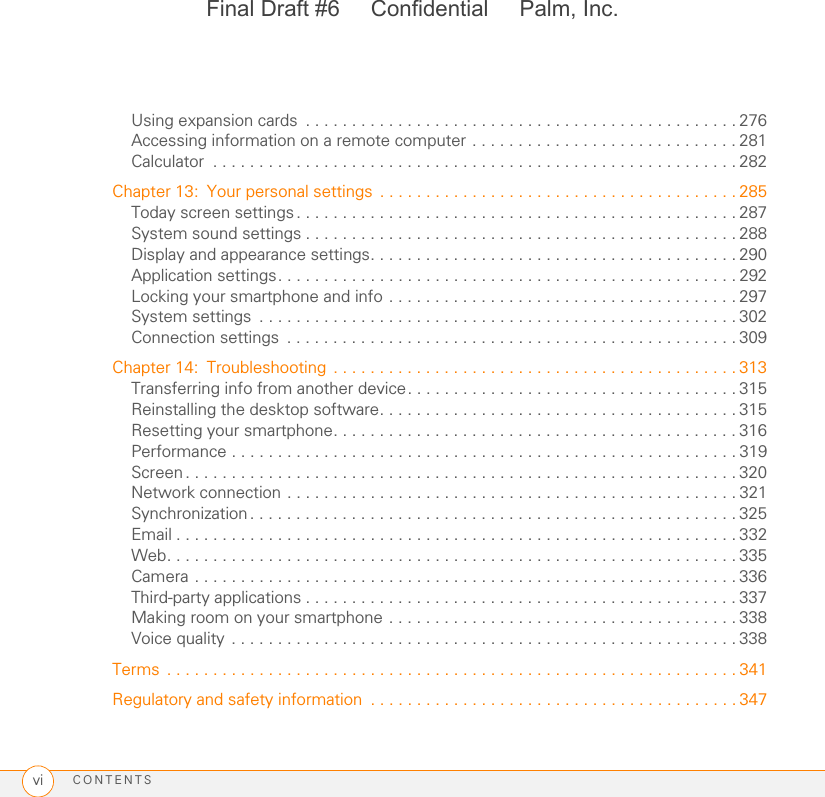 CONTENTSviUsing expansion cards  . . . . . . . . . . . . . . . . . . . . . . . . . . . . . . . . . . . . . . . . . . . . . . . 276Accessing information on a remote computer . . . . . . . . . . . . . . . . . . . . . . . . . . . . . 281Calculator  . . . . . . . . . . . . . . . . . . . . . . . . . . . . . . . . . . . . . . . . . . . . . . . . . . . . . . . . . 282Chapter 13: Your personal settings  . . . . . . . . . . . . . . . . . . . . . . . . . . . . . . . . . . . . . . . 285Today screen settings. . . . . . . . . . . . . . . . . . . . . . . . . . . . . . . . . . . . . . . . . . . . . . . . 287System sound settings . . . . . . . . . . . . . . . . . . . . . . . . . . . . . . . . . . . . . . . . . . . . . . . 288Display and appearance settings. . . . . . . . . . . . . . . . . . . . . . . . . . . . . . . . . . . . . . . . 290Application settings. . . . . . . . . . . . . . . . . . . . . . . . . . . . . . . . . . . . . . . . . . . . . . . . . . 292Locking your smartphone and info . . . . . . . . . . . . . . . . . . . . . . . . . . . . . . . . . . . . . . 297System settings  . . . . . . . . . . . . . . . . . . . . . . . . . . . . . . . . . . . . . . . . . . . . . . . . . . . . 302Connection settings  . . . . . . . . . . . . . . . . . . . . . . . . . . . . . . . . . . . . . . . . . . . . . . . . . 309Chapter 14: Troubleshooting . . . . . . . . . . . . . . . . . . . . . . . . . . . . . . . . . . . . . . . . . . . . 313Transferring info from another device. . . . . . . . . . . . . . . . . . . . . . . . . . . . . . . . . . . . 315Reinstalling the desktop software. . . . . . . . . . . . . . . . . . . . . . . . . . . . . . . . . . . . . . . 315Resetting your smartphone. . . . . . . . . . . . . . . . . . . . . . . . . . . . . . . . . . . . . . . . . . . . 316Performance . . . . . . . . . . . . . . . . . . . . . . . . . . . . . . . . . . . . . . . . . . . . . . . . . . . . . . . 319Screen. . . . . . . . . . . . . . . . . . . . . . . . . . . . . . . . . . . . . . . . . . . . . . . . . . . . . . . . . . . . 320Network connection . . . . . . . . . . . . . . . . . . . . . . . . . . . . . . . . . . . . . . . . . . . . . . . . . 321Synchronization. . . . . . . . . . . . . . . . . . . . . . . . . . . . . . . . . . . . . . . . . . . . . . . . . . . . . 325Email . . . . . . . . . . . . . . . . . . . . . . . . . . . . . . . . . . . . . . . . . . . . . . . . . . . . . . . . . . . . . 332Web. . . . . . . . . . . . . . . . . . . . . . . . . . . . . . . . . . . . . . . . . . . . . . . . . . . . . . . . . . . . . . 335Camera . . . . . . . . . . . . . . . . . . . . . . . . . . . . . . . . . . . . . . . . . . . . . . . . . . . . . . . . . . . 336Third-party applications . . . . . . . . . . . . . . . . . . . . . . . . . . . . . . . . . . . . . . . . . . . . . . . 337Making room on your smartphone . . . . . . . . . . . . . . . . . . . . . . . . . . . . . . . . . . . . . . 338Voice quality . . . . . . . . . . . . . . . . . . . . . . . . . . . . . . . . . . . . . . . . . . . . . . . . . . . . . . . 338Terms  . . . . . . . . . . . . . . . . . . . . . . . . . . . . . . . . . . . . . . . . . . . . . . . . . . . . . . . . . . . . . . 341Regulatory and safety information  . . . . . . . . . . . . . . . . . . . . . . . . . . . . . . . . . . . . . . . . 347Final Draft #6     Confidential     Palm, Inc.