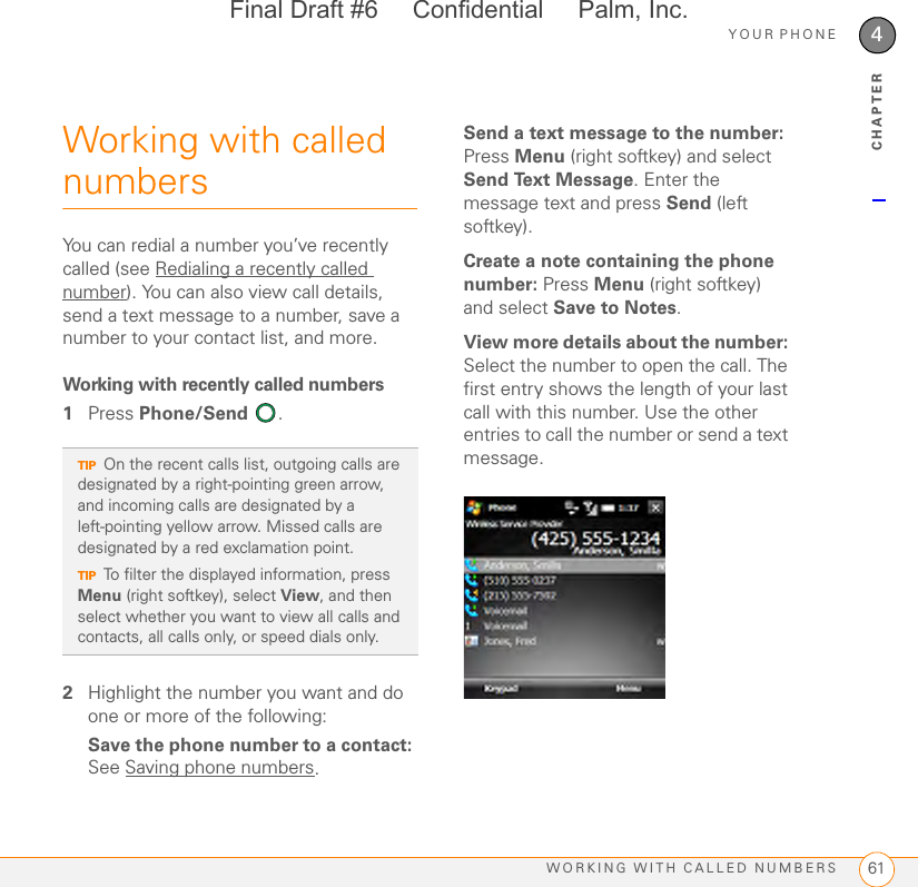 YOUR PHONEWORKING WITH CALLED NUMBERS 614CHAPTERWorking with called numbersYou can redial a number you’ve recently called (see Redialing a recently called number). You can also view call details, send a text message to a number, save a number to your contact list, and more. Working with recently called numbers1Press Phone/Send .2Highlight the number you want and do one or more of the following:Save the phone number to a contact: See Saving phone numbers.Send a text message to the number: Press Menu (right softkey) and select Send Text Message. Enter the message text and press Send (left softkey).Create a note containing the phone number: Press Menu (right softkey) and select Save to Notes. View more details about the number: Select the number to open the call. The first entry shows the length of your last call with this number. Use the other entries to call the number or send a text message.TIPOn the recent calls list, outgoing calls are designated by a right-pointing green arrow, and incoming calls are designated by a left-pointing yellow arrow. Missed calls are designated by a red exclamation point.TIPTo filter the displayed information, press Menu (right softkey), select View, and then select whether you want to view all calls and contacts, all calls only, or speed dials only.Final Draft #6     Confidential     Palm, Inc.