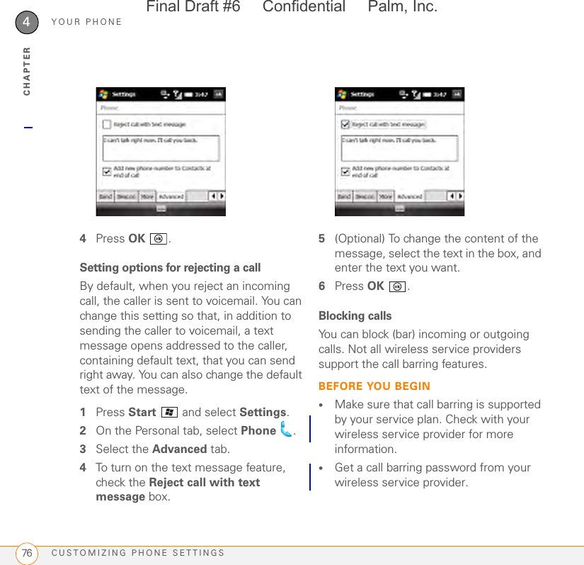 YOUR PHONECUSTOMIZING PHONE SETTINGS764CHAPTER4Press OK .Setting options for rejecting a callBy default, when you reject an incoming call, the caller is sent to voicemail. You can change this setting so that, in addition to sending the caller to voicemail, a text message opens addressed to the caller, containing default text, that you can send right away. You can also change the default text of the message.1Press Start   and select Settings.2On the Personal tab, select Phone .3Select the Advanced tab.4To turn on the text message feature, check the Reject call with text message box.5(Optional) To change the content of the message, select the text in the box, and enter the text you want.6Press OK .Blocking callsYou can block (bar) incoming or outgoing calls. Not all wireless service providers support the call barring features.BEFORE YOU BEGIN•Make sure that call barring is supported by your service plan. Check with your wireless service provider for more information.•Get a call barring password from your wireless service provider.Final Draft #6     Confidential     Palm, Inc.