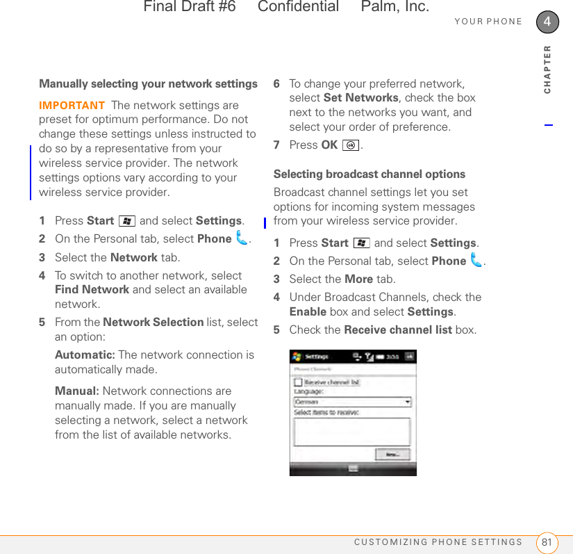 YOUR PHONECUSTOMIZING PHONE SETTINGS 814CHAPTERManually selecting your network settingsIMPORTANT The network settings are preset for optimum performance. Do not change these settings unless instructed to do so by a representative from your wireless service provider. The network settings options vary according to your wireless service provider.1Press Start   and select Settings.2On the Personal tab, select Phone .3Select the Network tab.4To switch to another network, select Find Network and select an available network.5From the Network Selection list, select an option:Automatic: The network connection is automatically made.Manual: Network connections are manually made. If you are manually selecting a network, select a network from the list of available networks.6To change your preferred network, select Set Networks, check the box next to the networks you want, and select your order of preference.7Press OK .Selecting broadcast channel optionsBroadcast channel settings let you set options for incoming system messages from your wireless service provider.1Press Start  and select Settings.2On the Personal tab, select Phone .3Select the More tab.4Under Broadcast Channels, check the Enable box and select Settings.5Check the Receive channel list box.Final Draft #6     Confidential     Palm, Inc.