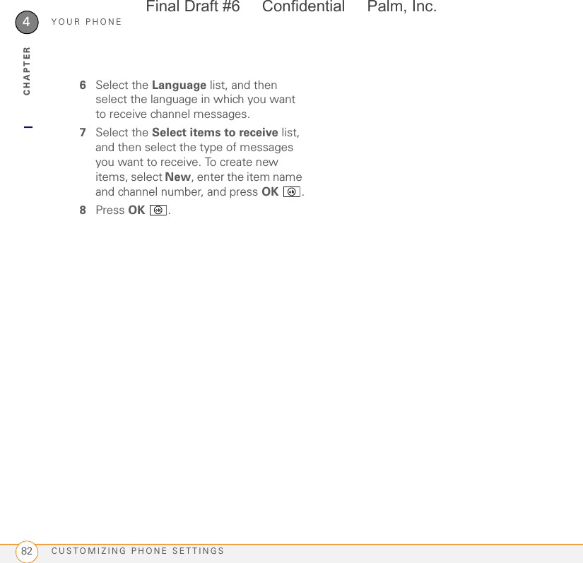 YOUR PHONECUSTOMIZING PHONE SETTINGS824CHAPTER6Select the Language list, and then select the language in which you want to receive channel messages.7Select the Select items to receive list, and then select the type of messages you want to receive. To create new items, select New, enter the item name and channel number, and press OK .8Press OK .Final Draft #6     Confidential     Palm, Inc.