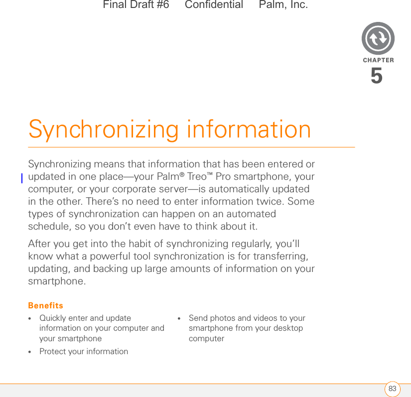 CHAPTER83Synchronizing information5Synchronizing means that information that has been entered or updated in one place—your Palm® Treo™ Pro smartphone, your computer, or your corporate server—is automatically updated in the other. There’s no need to enter information twice. Some types of synchronization can happen on an automated schedule, so you don’t even have to think about it.After you get into the habit of synchronizing regularly, you’ll know what a powerful tool synchronization is for transferring, updating, and backing up large amounts of information on your smartphone.Benefits•Quickly enter and update information on your computer and your smartphone•Protect your information•Send photos and videos to your smartphone from your desktop computerFinal Draft #6     Confidential     Palm, Inc.