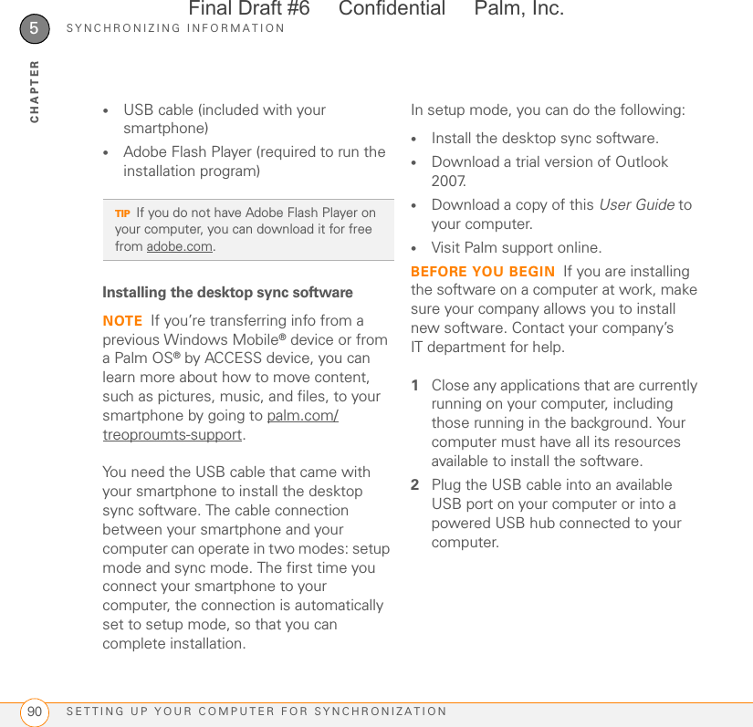 SYNCHRONIZING INFORMATIONSETTING UP YOUR COMPUTER FOR SYNCHRONIZATION905CHAPTER•USB cable (included with your smartphone)•Adobe Flash Player (required to run the installation program)Installing the desktop sync softwareNOTE If you’re transferring info from a previous Windows Mobile® device or from a Palm OS® by ACCESS device, you can learn more about how to move content, such as pictures, music, and files, to your smartphone by going to palm.com/treoproumts-support.You need the USB cable that came with your smartphone to install the desktop sync software. The cable connection between your smartphone and your computer can operate in two modes: setup mode and sync mode. The first time you connect your smartphone to your computer, the connection is automatically set to setup mode, so that you can complete installation.In setup mode, you can do the following:•Install the desktop sync software.•Download a trial version of Outlook 2007.•Download a copy of this User Guide to your computer.•Visit Palm support online.BEFORE YOU BEGIN If you are installing the software on a computer at work, make sure your company allows you to install new software. Contact your company’s IT department for help.1Close any applications that are currently running on your computer, including those running in the background. Your computer must have all its resources available to install the software.2Plug the USB cable into an available USB port on your computer or into a powered USB hub connected to your computer.TIPIf you do not have Adobe Flash Player on your computer, you can download it for free from adobe.com.Final Draft #6     Confidential     Palm, Inc.