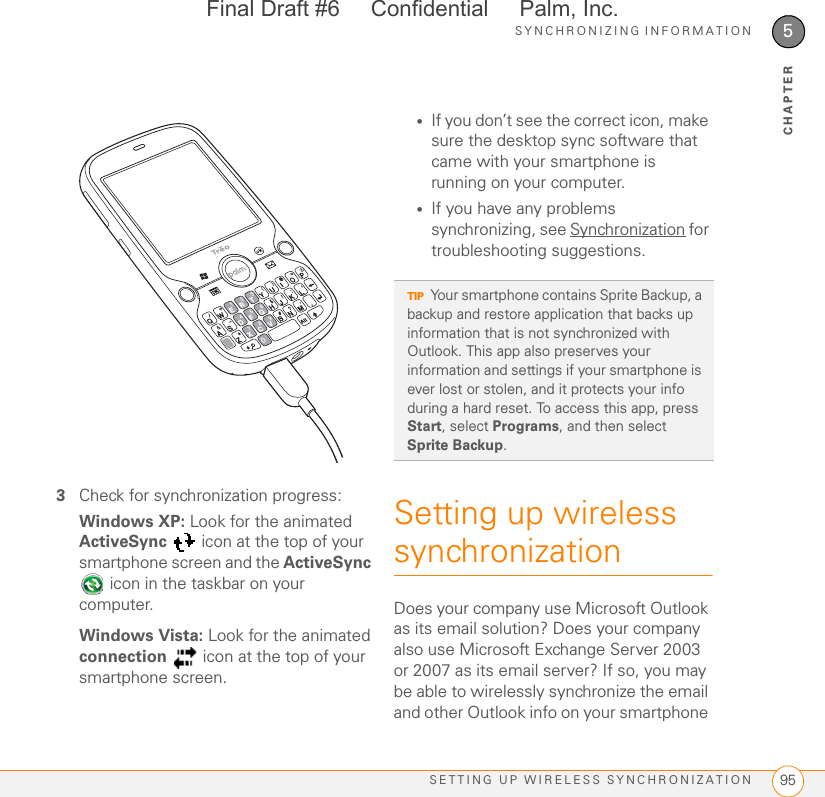 SYNCHRONIZING INFORMATIONSETTING UP WIRELESS SYNCHRONIZATION 955CHAPTER3Check for synchronization progress:Windows XP: Look for the animated ActiveSync   icon at the top of your smartphone screen and the ActiveSync  icon in the taskbar on your computer. Windows Vista: Look for the animated connection   icon at the top of your smartphone screen.•If you don’t see the correct icon, make sure the desktop sync software that came with your smartphone is running on your computer. •If you have any problems synchronizing, see Synchronization for troubleshooting suggestions.Setting up wireless synchronizationDoes your company use Microsoft Outlook as its email solution? Does your company also use Microsoft Exchange Server 2003 or 2007 as its email server? If so, you may be able to wirelessly synchronize the email and other Outlook info on your smartphone TIPYour smartphone contains Sprite Backup, a backup and restore application that backs up information that is not synchronized with Outlook. This app also preserves your information and settings if your smartphone is ever lost or stolen, and it protects your info during a hard reset. To access this app, press Start, select Programs, and then select Sprite Backup.Final Draft #6     Confidential     Palm, Inc.